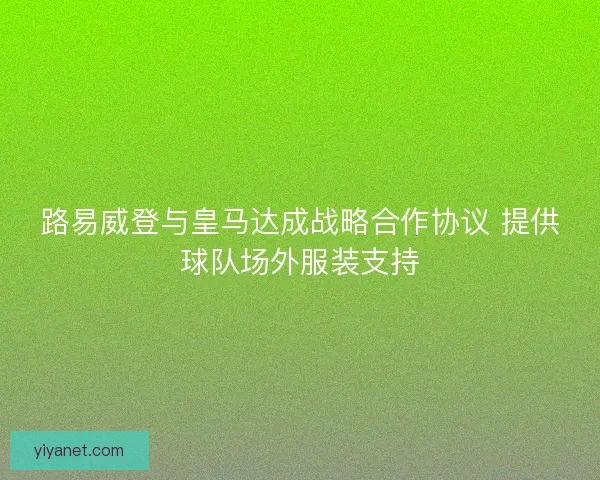 路易威登与皇马达成战略合作协议 提供球队场外服装支持