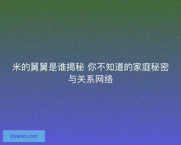 米的舅舅是谁揭秘 你不知道的家庭秘密与关系网络