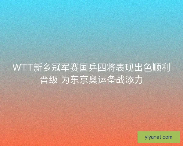 WTT新乡冠军赛国乒四将表现出色顺利晋级 为东京奥运备战添力