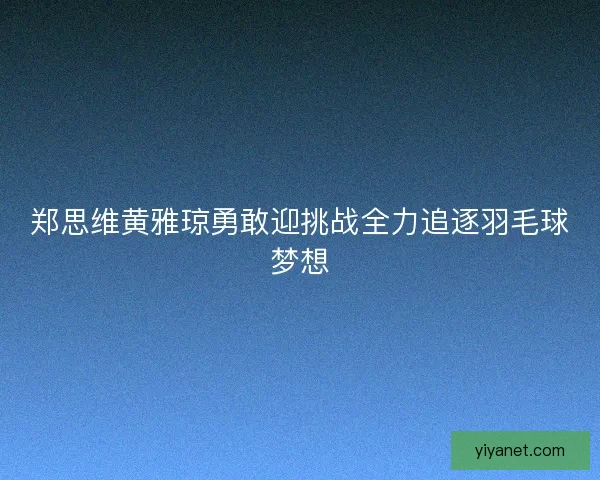 郑思维黄雅琼勇敢迎挑战全力追逐羽毛球梦想