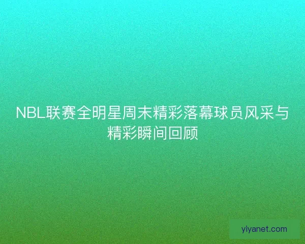 NBL联赛全明星周末精彩落幕球员风采与精彩瞬间回顾