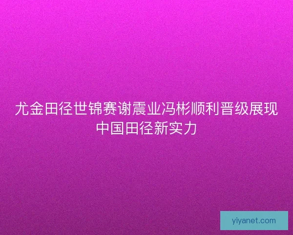 尤金田径世锦赛谢震业冯彬顺利晋级展现中国田径新实力