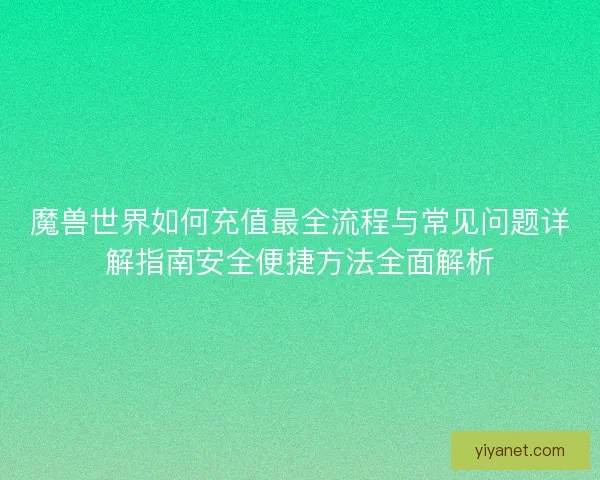 魔兽世界如何充值最全流程与常见问题详解指南安全便捷方法全面解析