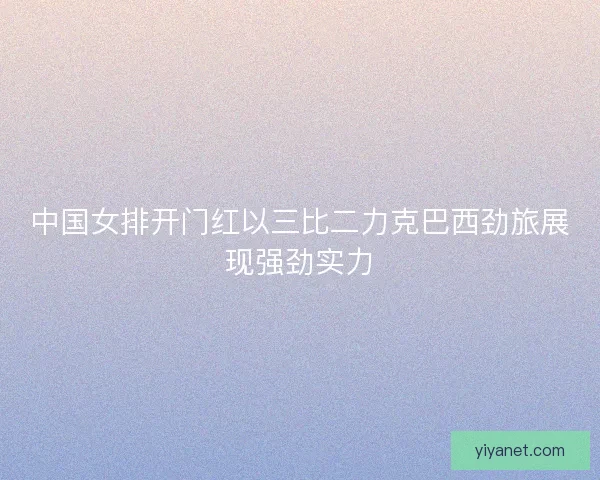 中国女排开门红以三比二力克巴西劲旅展现强劲实力