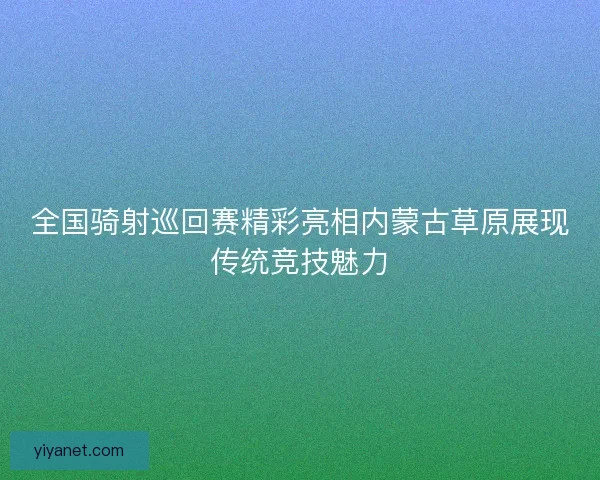 全国骑射巡回赛精彩亮相内蒙古草原展现传统竞技魅力