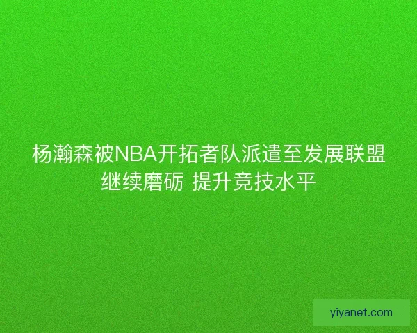 杨瀚森被NBA开拓者队派遣至发展联盟继续磨砺 提升竞技水平