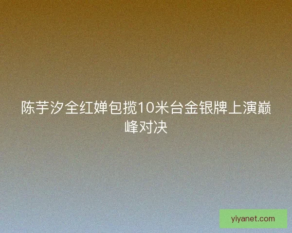 陈芋汐全红婵包揽10米台金银牌上演巅峰对决