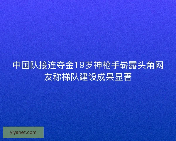 中国队接连夺金19岁神枪手崭露头角网友称梯队建设成果显著